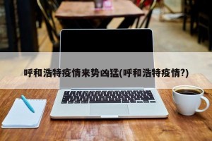 呼和浩特疫情来势凶猛(呼和浩特疫情?)