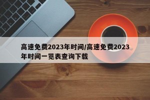 高速免费2023年时间/高速免费2023年时间一览表查询下载