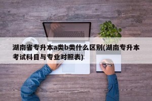 湖南省专升本a类b类什么区别(湖南专升本考试科目与专业对照表)