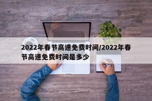 2022年春节高速免费时间/2022年春节高速免费时间是多少
