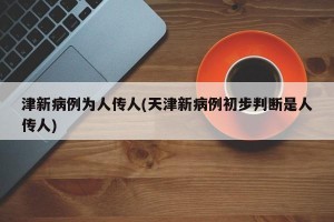 津新病例为人传人(天津新病例初步判断是人传人)