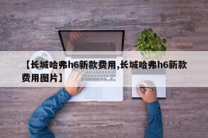 【长城哈弗h6新款费用,长城哈弗h6新款费用图片】