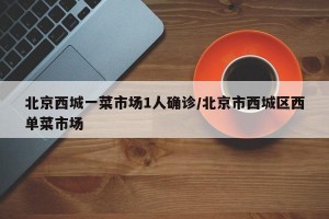 北京西城一菜市场1人确诊/北京市西城区西单菜市场