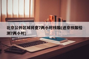 北京公共区域将查7两小时核酸(进京核酸检测7两小时)