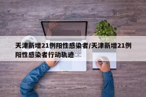 天津新增21例阳性感染者/天津新增21例阳性感染者行动轨迹