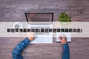 新冠疫情最新动态(最近新冠疫情最新动态)