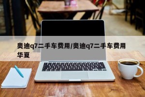 奥迪q7二手车费用/奥迪q7二手车费用 华夏