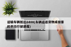 运输车辆抵达8400(车辆运送货物或旅客的平均行驶速度)