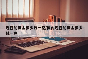 现在的黄金多少钱一克/国内现在的黄金多少钱一克