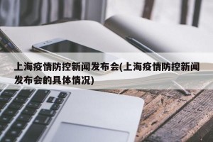 上海疫情防控新闻发布会(上海疫情防控新闻发布会的具体情况)