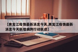【黑龙江疫情最新消息今天,黑龙江疫情最新消息今天新增病例行动轨迹】
