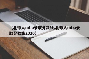 【北师大mba录取分数线,北师大mba录取分数线2020】