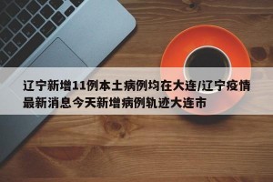 辽宁新增11例本土病例均在大连/辽宁疫情最新消息今天新增病例轨迹大连市