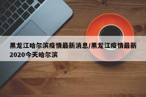 黑龙江哈尔滨疫情最新消息/黑龙江疫情最新2020今天哈尔滨