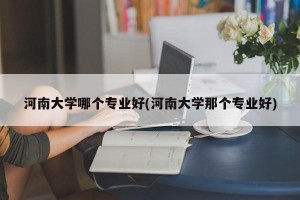 河南大学哪个专业好(河南大学那个专业好)