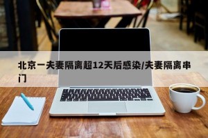 北京一夫妻隔离超12天后感染/夫妻隔离串门