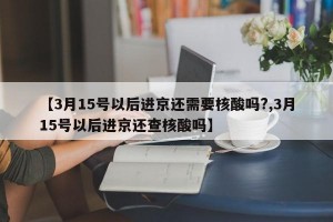 【3月15号以后进京还需要核酸吗?,3月15号以后进京还查核酸吗】