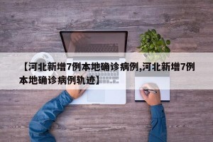 【河北新增7例本地确诊病例,河北新增7例本地确诊病例轨迹】