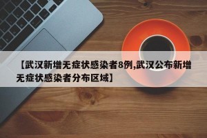 【武汉新增无症状感染者8例,武汉公布新增无症状感染者分布区域】