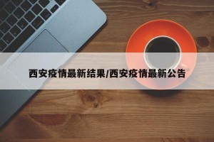 西安疫情最新结果/西安疫情最新公告