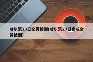 哈尔滨23日全员检测(哈尔滨23日完成全员检测)
