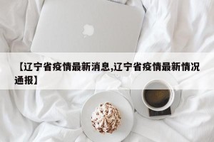 【辽宁省疫情最新消息,辽宁省疫情最新情况通报】