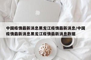 中国疫情最新消息黑龙江疫情最新消息/中国疫情最新消息黑龙江疫情最新消息数据