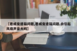 【君威变速箱问题,君威变速箱问题,会引起风扇声音大吗】