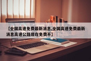 【全国高速免费最新消息,全国高速免费最新消息高速公路现在免费不】
