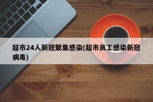 超市24人新冠聚集感染(超市员工感染新冠病毒)