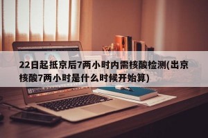 22日起抵京后7两小时内需核酸检测(出京核酸7两小时是什么时候开始算)