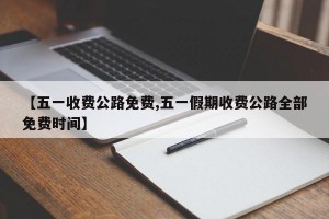 【五一收费公路免费,五一假期收费公路全部免费时间】