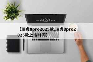 【瑞虎8pro2025款,瑞虎8pro2025款上市时间】