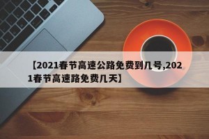 【2021春节高速公路免费到几号,2021春节高速路免费几天】