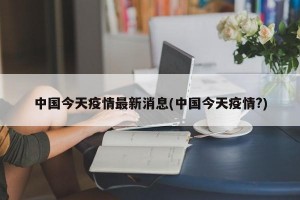 中国今天疫情最新消息(中国今天疫情?)