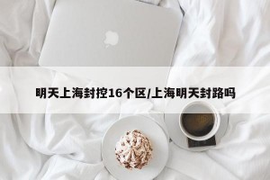 明天上海封控16个区/上海明天封路吗