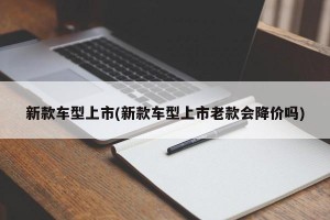 新款车型上市(新款车型上市老款会降价吗)