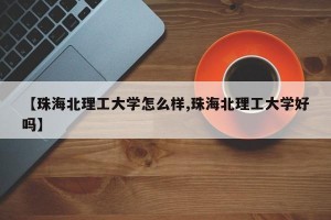 【珠海北理工大学怎么样,珠海北理工大学好吗】