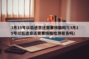 3月15号以后进京还需要核酸吗?(3月15号以后进京还需要核酸检测报告吗)