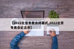 【2022北京冬奥会闭幕式,2022北京冬奥会纪念币】