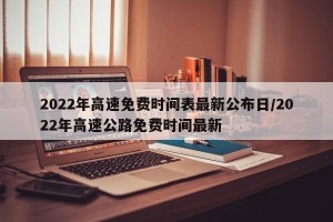 2022年高速免费时间表最新公布日/2022年高速公路免费时间最新