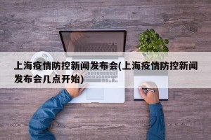 上海疫情防控新闻发布会(上海疫情防控新闻发布会几点开始)