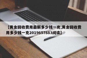【黄金回收费用最新多少钱一克,黄金回收费用多少钱一克2019657883阅读】