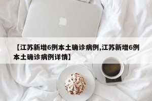 【江苏新增6例本土确诊病例,江苏新增6例本土确诊病例详情】