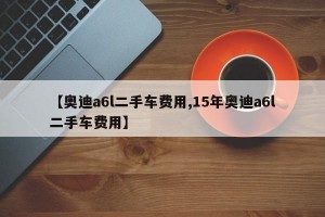 【奥迪a6l二手车费用,15年奥迪a6l二手车费用】