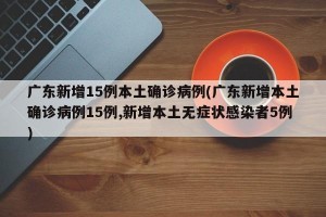 广东新增15例本土确诊病例(广东新增本土确诊病例15例,新增本土无症状感染者5例)