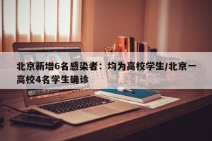 北京新增6名感染者：均为高校学生/北京一高校4名学生确诊