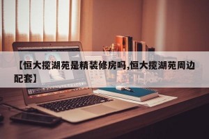 【恒大揽湖苑是精装修房吗,恒大揽湖苑周边配套】
