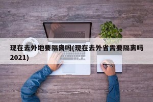 现在去外地要隔离吗(现在去外省需要隔离吗2021)