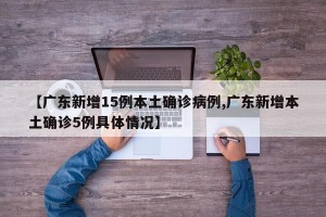 【广东新增15例本土确诊病例,广东新增本土确诊5例具体情况】